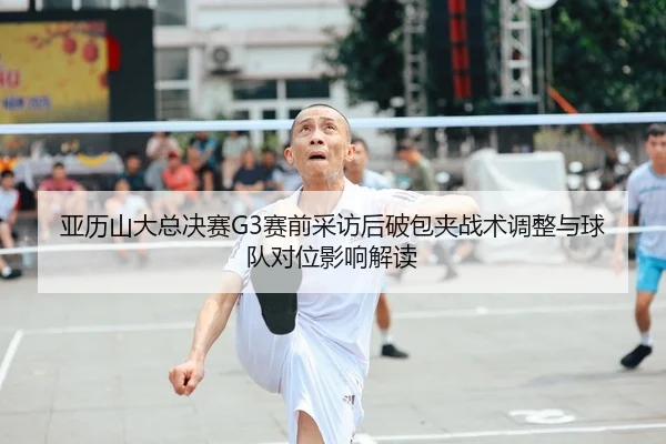 亚历山大总决赛G3赛前采访后破包夹战术调整与球队对位影响解读